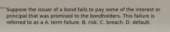 Suppose the issuer of a bond fails to pay some of the interest or principal that was promised to the bondholders. This failure is referred to as a A. term failure. B. risk. C. breach. D. default.