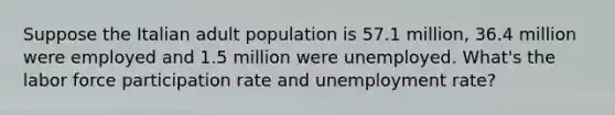 Suppose the Italian adult population is 57.1 million, 36.4 million were employed and 1.5 million were unemployed. What's the labor force participation rate and unemployment rate?