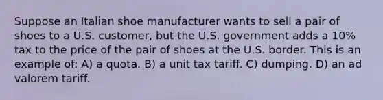 Suppose an Italian shoe manufacturer wants to sell a pair of shoes to a U.S. customer, but the U.S. government adds a 10% tax to the price of the pair of shoes at the U.S. border. This is an example of: A) a quota. B) a unit tax tariff. C) dumping. D) an ad valorem tariff.