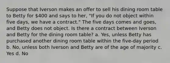 Suppose that Iverson makes an offer to sell his dining room table to Betty for 400 and says to her, "If you do not object within five days, we have a contract." The five days comes and goes, and Betty does not object. Is there a contract between Iverson and Betty for the dining room table? a. Yes, unless Betty has purchased another dining room table within the five-day period b. No, unless both Iverson and Betty are of the age of majority c. Yes d. No