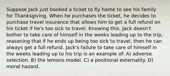 Suppose Jack just booked a ticket to fly home to see his family for Thanksgiving. When he purchases the ticket, he decides to purchase travel insurance that allows him to get a full refund on his ticket if he's too sick to travel. Knowing this, Jack doesn't bother to take care of himself in the weeks leading up to the trip, reasoning that if he ends up being too sick to travel, then he can always get a full refund. Jack's failure to take care of himself in the weeks leading up to his trip is an example of: A) adverse selection. B) the lemons model. C) a positional externality. D) moral hazard.