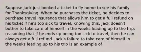 Suppose Jack just booked a ticket to fly home to see his family for Thanksgiving. When he purchases the ticket, he decides to purchase travel insurance that allows him to get a full refund on his ticket if he's too sick to travel. Knowing this, Jack doesn't bother to take care of himself in the weeks leading up to the trip, reasoning that if he ends up being too sick to travel, then he can always get a full refund. Jack's failure to take care of himself in the weeks leading up to his trip is an example of