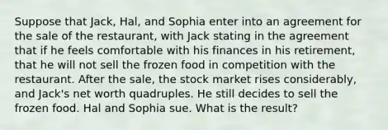 Suppose that Jack, Hal, and Sophia enter into an agreement for the sale of the restaurant, with Jack stating in the agreement that if he feels comfortable with his finances in his retirement, that he will not sell the frozen food in competition with the restaurant. After the sale, the stock market rises considerably, and Jack's net worth quadruples. He still decides to sell the frozen food. Hal and Sophia sue. What is the result?