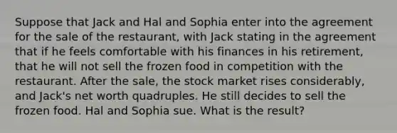 Suppose that Jack and Hal and Sophia enter into the agreement for the sale of the restaurant, with Jack stating in the agreement that if he feels comfortable with his finances in his retirement, that he will not sell the frozen food in competition with the restaurant. After the sale, the stock market rises considerably, and Jack's net worth quadruples. He still decides to sell the frozen food. Hal and Sophia sue. What is the result?