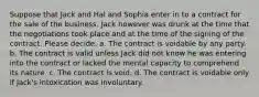 Suppose that Jack and Hal and Sophia enter in to a contract for the sale of the business. Jack however was drunk at the time that the negotiations took place and at the time of the signing of the contract. Please decide. a. The contract is voidable by any party. b. The contract is valid unless Jack did not know he was entering into the contract or lacked the mental capacity to comprehend its nature. c. The contract is void. d. The contract is voidable only if Jack's intoxication was involuntary.