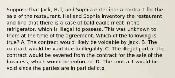 Suppose that Jack, Hal, and Sophia enter into a contract for the sale of the restaurant. Hal and Sophia inventory the restaurant and find that there is a case of bald eagle meat in the refrigerator, which is illegal to possess. This was unknown to them at the time of the agreement. Which of the following is true? A. The contract would likely be voidable by Jack. B. The contract would be void due to illegality. C. The illegal part of the contract would be severed from the contract for the sale of the business, which would be enforced. D. The contract would be void since the parties are in pari delicto.