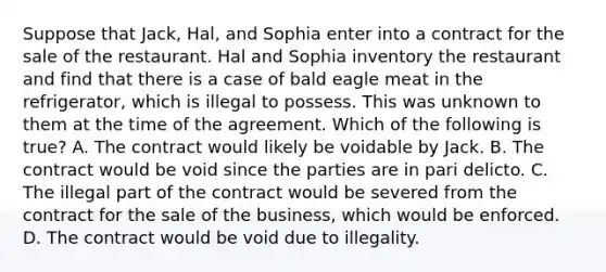 Suppose that Jack, Hal, and Sophia enter into a contract for the sale of the restaurant. Hal and Sophia inventory the restaurant and find that there is a case of bald eagle meat in the refrigerator, which is illegal to possess. This was unknown to them at the time of the agreement. Which of the following is true? A. The contract would likely be voidable by Jack. B. The contract would be void since the parties are in pari delicto. C. The illegal part of the contract would be severed from the contract for the sale of the business, which would be enforced. D. The contract would be void due to illegality.