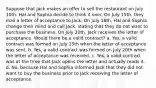 Suppose that Jack makes an offer to sell the restaurant on July 10th. Hal and Sophia decide to think it over. On July 15th, they mail a letter of acceptance to Jack. On July 16th, Hal and Sophia change their mind and call Jack, stating that they do not want to purchase the business. On July 20th, Jack receives the letter of acceptance. Would there be a valid contract? a. Yes, a valid contract was formed on July 15th when the letter of acceptance was sent. b. Yes, a valid contract was formed on July 20th when the letter of acceptance was received. c. Yes, a valid contract was at the time that Jack opens the letter and actually reads it. d. No, because Hal and Sophia informed Jack that they did not want to buy the business prior to Jack receiving the letter of acceptance.