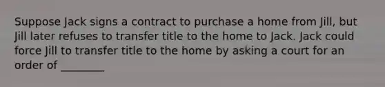 Suppose Jack signs a contract to purchase a home from Jill, but Jill later refuses to transfer title to the home to Jack. Jack could force Jill to transfer title to the home by asking a court for an order of ________​