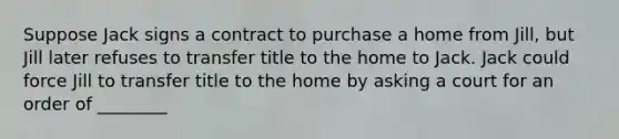 Suppose Jack signs a contract to purchase a home from Jill, but Jill later refuses to transfer title to the home to Jack. Jack could force Jill to transfer title to the home by asking a court for an order of ________