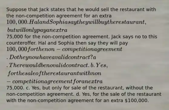 Suppose that Jack states that he would sell the restaurant with the non-competition agreement for an extra 100,000. Hal and Sophia say they will buy the restaurant, but will only pay an extra75,000 for the non-competition agreement. Jack says no to this counteroffer. Hal and Sophia then say they will pay 100,000 for the non-competition agreement. Do they now have a valid contract? a. There would be no valid contract. b. Yes, for the sale of the restaurant with non-competition agreement for an extra75,000. c. Yes, but only for sale of the restaurant, without the non-competition agreement. d. Yes, for the sale of the restaurant with the non-competition agreement for an extra 100,000.