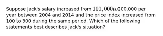 Suppose Jack's salary increased from 100,000 to200,000 per year between 2004 and 2014 and the price index increased from 100 to 300 during the same period. Which of the following statements best describes Jack's situation?