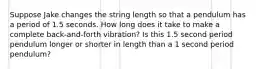 Suppose Jake changes the string length so that a pendulum has a period of 1.5 seconds. How long does it take to make a complete back-and-forth vibration? Is this 1.5 second period pendulum longer or shorter in length than a 1 second period pendulum?