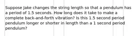 Suppose Jake changes the string length so that a pendulum has a period of 1.5 seconds. How long does it take to make a complete back-and-forth vibration? Is this 1.5 second period pendulum longer or shorter in length than a 1 second period pendulum?