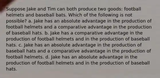 Suppose Jake and Tim can both produce two goods: football helmets and baseball bats. Which of the following is not possible? a. Jake has an absolute advantage in the production of football helmets and a comparative advantage in the production of baseball hats. b. Jake has a comparative advantage in the production of football helmets and in the production of baseball hats. c. Jake has an absolute advantage in the production of baseball hats and a comparative advantage in the production of football helmets. d. Jake has an absolute advantage in the production of football helmets and in the production of baseball hats.