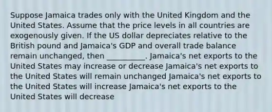 Suppose Jamaica trades only with the United Kingdom and the United States. Assume that the price levels in all countries are exogenously given. If the US dollar depreciates relative to the British pound and Jamaica's GDP and overall trade balance remain unchanged, then __________. Jamaica's net exports to the United States may increase or decrease Jamaica's net exports to the United States will remain unchanged Jamaica's net exports to the United States will increase Jamaica's net exports to the United States will decrease