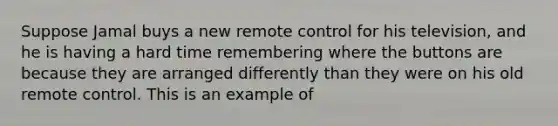 Suppose Jamal buys a new remote control for his television, and he is having a hard time remembering where the buttons are because they are arranged differently than they were on his old remote control. This is an example of