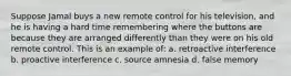 Suppose Jamal buys a new remote control for his television, and he is having a hard time remembering where the buttons are because they are arranged differently than they were on his old remote control. This is an example of: a. retroactive interference b. proactive interference c. source amnesia d. false memory