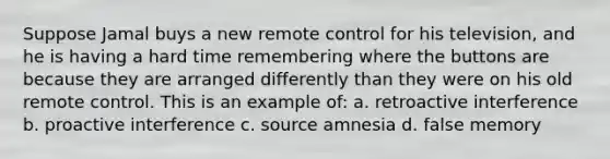 Suppose Jamal buys a new remote control for his television, and he is having a hard time remembering where the buttons are because they are arranged differently than they were on his old remote control. This is an example of: a. retroactive interference b. proactive interference c. source amnesia d. false memory