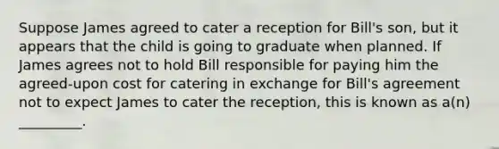 Suppose James agreed to cater a reception for Bill's son, but it appears that the child is going to graduate when planned. If James agrees not to hold Bill responsible for paying him the agreed-upon cost for catering in exchange for Bill's agreement not to expect James to cater the reception, this is known as a(n) _________.