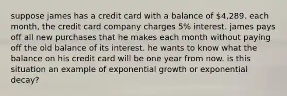 suppose james has a credit card with a balance of 4,289. each month, the credit card company charges 5% interest. james pays off all new purchases that he makes each month without paying off the old balance of its interest. he wants to know what the balance on his credit card will be one year from now. is this situation an example of exponential growth or exponential decay?