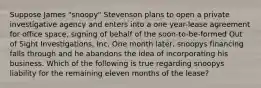 Suppose James "snoopy" Stevenson plans to open a private investigative agency and enters into a one year-lease agreement for office space, signing of behalf of the soon-to-be-formed Out of Sight Investigations, Inc. One month later, snoopys financing falls through and he abandons the idea of incorporating his business. Which of the following is true regarding snoopys liability for the remaining eleven months of the lease?