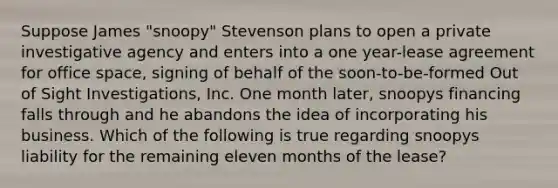 Suppose James "snoopy" Stevenson plans to open a private investigative agency and enters into a one year-lease agreement for office space, signing of behalf of the soon-to-be-formed Out of Sight Investigations, Inc. One month later, snoopys financing falls through and he abandons the idea of incorporating his business. Which of the following is true regarding snoopys liability for the remaining eleven months of the lease?