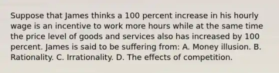 Suppose that James thinks a 100 percent increase in his hourly wage is an incentive to work more hours while at the same time the price level of goods and services also has increased by 100 percent. James is said to be suffering from: A. Money illusion. B. Rationality. C. Irrationality. D. The effects of competition.