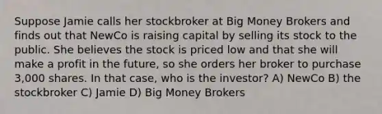 Suppose Jamie calls her stockbroker at Big Money Brokers and finds out that NewCo is raising capital by selling its stock to the public. She believes the stock is priced low and that she will make a profit in the future, so she orders her broker to purchase 3,000 shares. In that case, who is the investor? A) NewCo B) the stockbroker C) Jamie D) Big Money Brokers