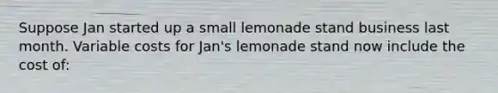 Suppose Jan started up a small lemonade stand business last month. Variable costs for Jan's lemonade stand now include the cost of: