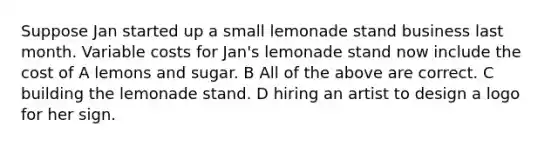 Suppose Jan started up a small lemonade stand business last month. Variable costs for Jan's lemonade stand now include the cost of A lemons and sugar. B All of the above are correct. C building the lemonade stand. D hiring an artist to design a logo for her sign.