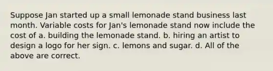 Suppose Jan started up a small lemonade stand business last month. Variable costs for Jan's lemonade stand now include the cost of a. building the lemonade stand. b. hiring an artist to design a logo for her sign. c. lemons and sugar. d. All of the above are correct.