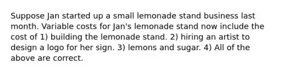 Suppose Jan started up a small lemonade stand business last month. Variable costs for Jan's lemonade stand now include the cost of 1) building the lemonade stand. 2) hiring an artist to design a logo for her sign. 3) lemons and sugar. 4) All of the above are correct.