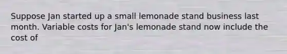 Suppose Jan started up a small lemonade stand business last month. Variable costs for Jan's lemonade stand now include the cost of