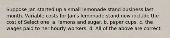 Suppose Jan started up a small lemonade stand business last month. Variable costs for Jan's lemonade stand now include the cost of Select one: a. lemons and sugar. b. paper cups. c. the wages paid to her hourly workers. d. All of the above are correct.