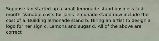 Suppose Jan started up a small lemonade stand business last month. Variable costs for Jan's lemonade stand now include the cost of a. Building lemonade stand b. Hiring an artist to design a logo for her sign c. Lemons and sugar d. All of the above are correct