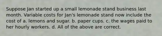 Suppose Jan started up a small lemonade stand business last month. Variable costs for Jan's lemonade stand now include the cost of a. lemons and sugar. b. paper cups. c. the wages paid to her hourly workers. d. All of the above are correct.