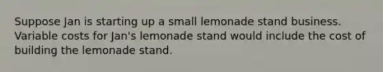 Suppose Jan is starting up a small lemonade stand business. Variable costs for Jan's lemonade stand would include the cost of building the lemonade stand.