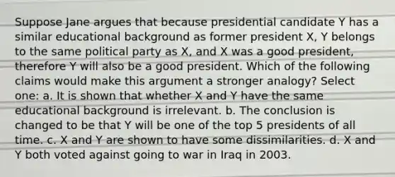 Suppose Jane argues that because presidential candidate Y has a similar educational background as former president X, Y belongs to the same political party as X, and X was a good president, therefore Y will also be a good president. Which of the following claims would make this argument a stronger analogy? Select one: a. It is shown that whether X and Y have the same educational background is irrelevant. b. The conclusion is changed to be that Y will be one of the top 5 presidents of all time. c. X and Y are shown to have some dissimilarities. d. X and Y both voted against going to war in Iraq in 2003.