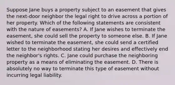 Suppose Jane buys a property subject to an easement that gives the next-door neighbor the legal right to drive across a portion of her property. Which of the following statements are consistent with the nature of easements? A. If Jane wishes to terminate the easement, she could sell the property to someone else. B. If Jane wished to terminate the easement, she could send a certified letter to the neighborhood stating her desires and effectively end the neighbor's rights. C. Jane could purchase the neighboring property as a means of eliminating the easement. D. There is absolutely no way to terminate this type of easement without incurring legal liability.