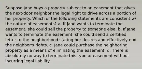 Suppose Jane buys a property subject to an easement that gives the next-door neighbor the legal right to drive across a portion of her property. Which of the following statements are consistent w/ the nature of easements? a. If Jane wants to terminate the easement, she could sell the property to someone else. b. If Jane wants to terminate the easement, she could send a certified letter to the neighborhood stating her desires and effectively end the neighbor's rights. c. Jane could purchase the neighboring property as a means of eliminating the easement. d. There is absolutely no way to terminate this type of easement without incurring legal liability