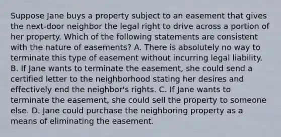 Suppose Jane buys a property subject to an easement that gives the next-door neighbor the legal right to drive across a portion of her property. Which of the following statements are consistent with the nature of easements? A. There is absolutely no way to terminate this type of easement without incurring legal liability. B. If Jane wants to terminate the easement, she could send a certified letter to the neighborhood stating her desires and effectively end the neighbor's rights. C. If Jane wants to terminate the easement, she could sell the property to someone else. D. Jane could purchase the neighboring property as a means of eliminating the easement.