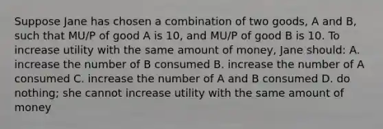 Suppose Jane has chosen a combination of two goods, A and B, such that MU/P of good A is 10, and MU/P of good B is 10. To increase utility with the same amount of money, Jane should: A. increase the number of B consumed B. increase the number of A consumed C. increase the number of A and B consumed D. do nothing; she cannot increase utility with the same amount of money