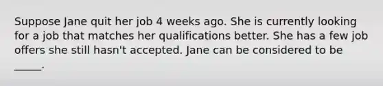 Suppose Jane quit her job 4 weeks ago. She is currently looking for a job that matches her qualifications better. She has a few job offers she still hasn't accepted. Jane can be considered to be _____.