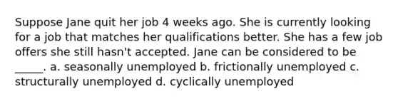 Suppose Jane quit her job 4 weeks ago. She is currently looking for a job that matches her qualifications better. She has a few job offers she still hasn't accepted. Jane can be considered to be _____. a. seasonally unemployed b. frictionally unemployed c. structurally unemployed d. cyclically unemployed