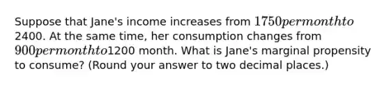 Suppose that Jane's income increases from 1750 per month to2400. At the same time, her consumption changes from 900 per month to1200 month. What is Jane's marginal propensity to consume? (Round your answer to two decimal places.)