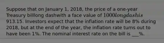 Suppose that on January​ 1, 2018​, the price of a​ one-year Treasury billlong dashwith a face value of ​1000long dash is ​913.15. Investors expect that the inflation rate will be 8​% during 2018​, but at the end of the​ year, the inflation rate turns out to have been 1​%. The nominal interest rate on the bill is ___​%. ​