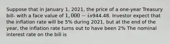 Suppose that in January 1, 2021, the price of a one-year Treasury bill- with a face value of 1,000- is944.48. Investor expect that the inflation rate will be 5% during 2021, but at the end of the year, the inflation rate turns out to have been 2% The nominal interest rate on the bill is