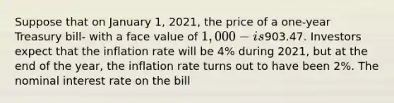 Suppose that on January​ 1, 2021, the price of a​ one-year Treasury bill- with a face value of ​1,000- is903.47. Investors expect that the inflation rate will be 4% during 2021, but at the end of the​ year, the inflation rate turns out to have been 2%. The nominal interest rate on the bill