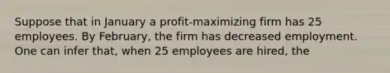 Suppose that in January a profit-maximizing firm has 25 employees. By February, the firm has decreased employment. One can infer that, when 25 employees are hired, the